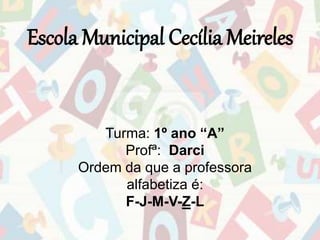 Escola Municipal Cecília Meireles 
Turma: 1º ano “A” 
Profª: Darci 
Ordem da que a professora 
alfabetiza é: 
F-J-M-V-Z-L 
 
