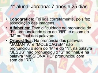 1º aluna: Jordana: 7 anos e 25 dias 
• Logográfica: Foi lida corretamente, pois fez 
associação das imagens. 
• Alfabética: Teve dificuldade na pronúncia do 
“R”, pronunciando som de “RR”, e o som do 
“M” no final das palavras. 
• Ortográfica: Na pronúncia das palavras 
“JAMANTA” e “MOLECAGEM” não 
pronunciou o som do “M” e do “N”, na palavra 
“JESUS” não pronunciou o “S” no final, e na 
palavra “MISSIONÁRIO” pronunciou com 
som de “RR”. 
 