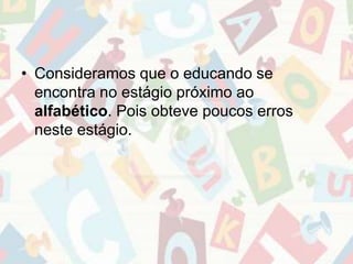 • Consideramos que o educando se 
encontra no estágio próximo ao 
alfabético. Pois obteve poucos erros 
neste estágio. 
 