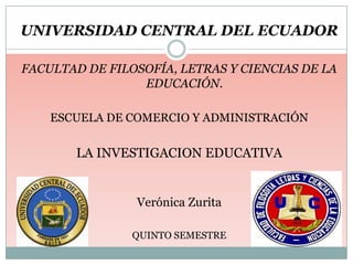 UNIVERSIDAD CENTRAL DEL ECUADOR

FACULTAD DE FILOSOFÍA, LETRAS Y CIENCIAS DE LA
                 EDUCACIÓN.

    ESCUELA DE COMERCIO Y ADMINISTRACIÓN


       LA INVESTIGACION EDUCATIVA


                Verónica Zurita

                QUINTO SEMESTRE
 