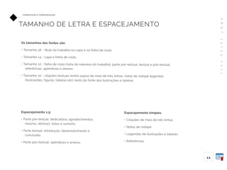 A
B
N
T
1
4
7
2
4
:
2
0
1
1
11
FO R M ATAÇ ÃO E A P R E S E N TAÇ ÃO
TAMANHO DE LETRA E ESPACEJAMENTO
Espacejamento 1,5:
• Parte pré-textual: dedicatória, agradecimentos,
resumo, abstract, listas e sumário;
• Parte textual: introdução, desenvolvimento e
conclusão;
• Parte pós-textual: apêndices e anexos.
Espacejamento simples:
• Citações de mais de três linhas
• Notas de rodapé
• Legendas de ilustrações e tabelas
• Referências
Os tamanhos das fontes são:
• Tamanho 16 - título do trabalho na capa e na folha de rosto
• Tamanho 14 - capa e folha de rosto
• Tamanho 12 - folha de rosto (nota da natureza do trabalho), parte pré-textual, textual e pós-textual,
referências, apêndices e anexos
• Tamanho 10 - citações textuais (entre aspas) de mais de três linhas, notas de rodapé legendas
(ilustrações, figuras, tabelas etc), texto da fonte das ilustrações e tabelas
 