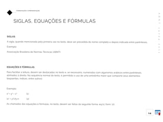 A
B
N
T
1
4
7
2
4
:
2
0
1
1
1 4
FO R M ATAÇ ÃO E A P R E S E N TAÇ ÃO
SIGLAS, EQUAÇÕES E FÓRMULAS
SIGLAS
A sigla, quando mencionada pela primeira vez no texto, deve ser precedida do nome completo e depois indicada entre parênteses.
Exemplo:
Associação Brasileira de Normas Técnicas (ABNT)
EQUAÇÕES E FÓRMULAS
Para facilitar a leitura, devem ser destacadas no texto e, se necessário, numeradas com algarismos arábicos entre parênteses,
alinhados à direita. Na sequência normal do texto, é permitido o uso de uma entrelinha maior que comporte seus elementos
(expoentes, índices, entre outros).
Exemplo:
x2
+ y2
= z2
(1)
(x2
+ y2
)/5=n (2)
As chamadas das equações e fórmulas, no texto, devem ser feitas da seguinte forma: eq.(1), form. (2).
 