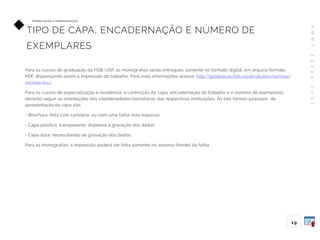 A
B
N
T
1
4
7
2
4
:
2
0
1
1
19
FO R M ATAÇ ÃO E A P R E S E N TAÇ ÃO
TIPO DE CAPA, ENCADERNAÇÃO E NÚMERO DE
EXEMPLARES
Para os cursos de graduação da FOB-USP, as monografias serão entregues somente no formato digital, em arquivo formato
PDF, dispensando assim a impressão do trabalho. Para mais informações acesse: http://graduacao.fob.usp.br/alunos/normas/
normas-tcc/
Para os cursos de especialização e residência, a confecção da capa, encadernação do trabalho e o número de exemplares
deverão seguir as orientações dos coordenadores/secretarias das respectivas instituições. As três formas possíveis de
apresentação da capa são:
- Brochura: feita com cartolina, ou com uma folha mais espessa;
- Capa plástica, transparente: dispensa a gravação dos dados;
- Capa dura: necessitando de gravação dos dados.
Para as monografias, a impressão poderá ser feita somente no anverso (frente) da folha.
 