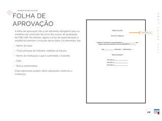 A
B
N
T
1
4
7
2
4
:
2
0
1
1
2 6
E L E M E N TO S P R É -T E X T UA I S
FOLHA DE
APROVAÇÃO
A folha de aprovação não é um elemento obrigatório para os
trabalhos de conclusão de curso dos cursos de graduação
da FOB-USP. No entanto, alguns cursos de especialização e
residência orientam a inclusão dessa folha. Os elementos são:
• Nome do autor
• Título principal do trabalho: subtítulo se houver;
• Nome da Instituição a que é submetido o trabalho;
• Data
• Banca examinadora
Estes elementos podem sofrer alterações conforme a
instituição.
tamanho 14
 