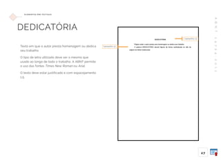 A
B
N
T
1
4
7
2
4
:
2
0
1
1
27
E L E M E N TO S P R É -T E X T UA I S
DEDICATÓRIA
Texto em que o autor presta homenagem ou dedica
seu trabalho.
O tipo de letra utilizado deve ser o mesmo que
usado ao longo de todo o trabalho. A ABNT permite
o uso das fontes Times New Roman ou Arial.
O texto deve estar justificado e com espacejamento
1,5.
tamanho 12
tamanho 12
 