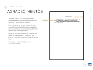 A
B
N
T
1
4
7
2
4
:
2
0
1
1
28
E L E M E N TO S P R É -T E X T UA I S
AGRADECIMENTOS
Texto em que o autor faz agradecimentos
dirigidos àqueles que contribuíram de maneira
relevante à elaboração do trabalho.
Este texto deve ser de livre escolha do autor
e quando houver apoio financeiro à pesquisa,
deve-se mencionar a agência financiadora e seu
respectivo número de processo.
O tipo de letra utilizado deve ser o mesmo que
usado ao longo de todo o trabalho. A ABNT
permite o uso das fontes Times New Roman ou
Arial.
O texto deve estar justificado e com
espacejamento 1,5.
tamanho 12
tamanho 12
 