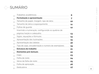 A
B
N
T
1
4
7
2
4
:
2
0
1
1
3
SUMÁRIO
Trabalhos acadêmicos
Formatação e apresentação
Tamanho do papel, margem, tipo de letra
Tamanho de letra e espacejamento
Folhas de guarda
Inserindo a numeração, configurando as quebras de
páginas/seção e cabeçalho
Siglas, equações e fórmulas
Apresentação das ilustrações
Apresentação das tabelas
Tipo de capa, encadernação e número de exemplares
Estrutura do trabalho
Elementos pré-textuais
Capa
Folha de rosto
Verso da folha de rosto
Folha de aprovação
Dedicatória
6
7
10
11
12
13
14
15
16
19
21
22
23
24
25
26
27
 