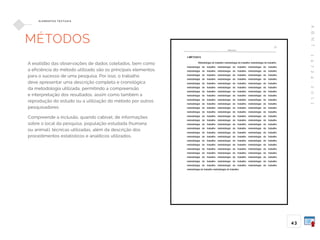A
B
N
T
1
4
7
2
4
:
2
0
1
1
43
E L E M E N TO S T E X T UA I S
MÉTODOS
A exatidão das observações de dados coletados, bem como
a eficiência do método utilizado são os principais elementos
para o sucesso de uma pesquisa. Por isso, o trabalho
deve apresentar uma descrição completa e cronológica
da metodologia utilizada, permitindo a compreensão
e interpretação dos resultados, assim como também a
reprodução do estudo ou a utilização do método por outros
pesquisadores.
Compreende a inclusão, quando cabível, de informações
sobre o local da pesquisa, população estudada (humana
ou animal), técnicas utilizadas, além da descrição dos
procedimentos estatísticos e analíticos utilizados.
 