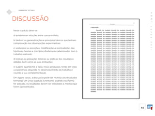 A
B
N
T
1
4
7
2
4
:
2
0
1
1
45
E L E M E N TO S T E X T UA I S
DISCUSSÃO
Neste capítulo deve-se:
a) estabelecer relações entre causa e efeito;
b) deduzir as generalizações e princípios básicos que tenham
comprovação nas observações experimentais;
c) esclarecer as exceções, modificações e contradições das
hipóteses, teorias e princípios diretamente relacionados com o
trabalho realizado;
d) indicar as aplicações teóricas ou práticas dos resultados
obtidos, bem como as suas limitações;
e) sugerir, quando for o caso, novas pesquisas, tendo em vista
a experiência adquirida no desenvolvimento do trabalho e
visando a sua complementação.
Em alguns casos, a discussão pode ser reunida aos resultados
formando um único capítulo. Entretanto, quando esta forma
for adotada, os resultados devem ser discutidos à medida que
forem apresentados.
 