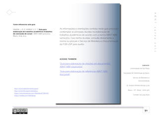 Como referenciar este guia
AMADEI, J. R. P.; FERRAZ, V. C. T. Guia para
elaboração de trabalhos acadêmicos (trabalhos
de conclusão de curso): ABNT NBR 14724:2011.
Bauru, 2019. 51 p.
A
B
N
T
1
4
7
2
4
:
2
0
1
1
51
As informações e orientações contidas neste guia procuram
contemplar as principais dúvidas na elaboração de
trabalhos acadêmicos de acordo com a norma ABNT NBR
14724:2011. Caso tenha dúvidas, consulte diretamente a
norma ou procure o Serviço de Biblioteca e Documentação
da FOB-USP para auxílio.
AC E S S E TAM B É M :
“Guia para elaboração de citações em documentos
ABNT NBR 10520:2002”
“Guia para elaboração de referências ABNT NBR
6023:2018”
http://www.sddinforma.fob.usp.br
http://www.fob.usp.br/biblioteca
https://www.facebook.com/BibliotecaFOBUSP/
https://twitter.com/bibfobusp
C O N TATO :
Universidade de São Paulo
Faculdade de Odontologia de Bauru
Serviço de Biblioteca e
Documentação
Al. Octávio Pinheiro Brisola, 9-75
Bauru - SP - Brasil - 17012-901
Contato: (14) 3235-8373
 