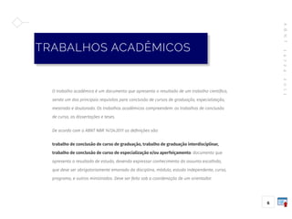 A
B
N
T
1
4
7
2
4
:
2
0
1
1
6
O trabalho acadêmico é um documento que apresenta o resultado de um trabalho científico,
sendo um dos principais requisitos para conclusão de cursos de graduação, especialização,
mestrado e doutorado. Os trabalhos acadêmicos compreendem: os trabalhos de conclusão
de curso, as dissertações e teses.
De acordo com a ABNT NBR 14724:2011 as definições são:
trabalho de conclusão de curso de graduação, trabalho de graduação interdisciplinar,
trabalho de conclusão de curso de especialização e/ou aperfeiçamento: documento que
apresenta o resultado de estudo, devendo expressar conhecimento do assunto escolhido,
que deve ser obrigatoriamente emanado da disciplina, módulo, estudo independente, curso,
programa, e outros ministrados. Deve ser feito sob a coordenação de um orientador.
TRABALHOS ACADÊMICOS
 