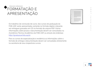 A
B
N
T
1
4
7
2
4
:
2
0
1
1
9
FO R M ATAÇ ÃO E A P R E S E N TAÇ ÃO
FORMATAÇÃO E
APRESENTAÇÃO
Os trabalhos de conclusão de curso, dos cursos de graduação da
FOB-USP, serão apresentadas somente no formato digital e deverão
ser entregues gravados em CD no formato de arquivo PDF. Outras
informações sobre prazos e documentação devem ser consultadas na
Assistência Técnica Acadêmica da FOB-USP, ou através do endereço:
http://graduacao.fob.usp.br.
Para os cursos de especialização e residência as informações sobre o
formato de entrega e documentação devem ser consultadas diretamente
na secretaria de seus respectivos cursos.
 
