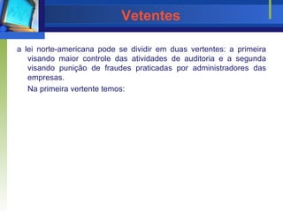Vetentes a lei norte-americana pode se dividir em duas vertentes: a primeira visando maior controle das atividades de auditoria e a segunda visando punição de fraudes praticadas por administradores das empresas. Na primeira vertente temos: 