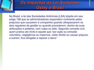 Os Impactos da Lei Sarbanes-Oxley o Brasil No Brasil, a lei das Sociedades Anônimas (LSA) dispõe em seu artigo 158 que os administradores respondem civilmente pelos prejuízos que causarem à companhia quando ultrapassarem os atos regulares de gestão ou quando procederem, dentro de suas atribuições e poderes, com culpa ou dolo. Segundo conceito civil, quem pratica ato ilícito é aquele que “por ação ou omissão voluntária, negligência ou imperícia, violar direito ou causar prejuízo a outrem, fica obrigado a reparar o dano.”   