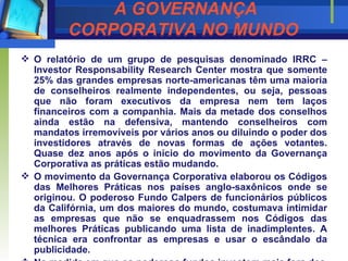 A GOVERNANÇA CORPORATIVA NO MUNDO   O relatório de um grupo de pesquisas denominado IRRC – Investor Responsability Research Center mostra que somente 25% das grandes empresas norte-americanas têm uma maioria de conselheiros realmente independentes, ou seja, pessoas que não foram executivos da empresa nem tem laços financeiros com a companhia. Mais da metade dos conselhos ainda estão na defensiva, mantendo conselheiros com mandatos irremovíveis por vários anos ou diluindo o poder dos investidores através de novas formas de ações votantes. Quase dez anos após o início do movimento da Governança Corporativa as práticas estão mudando. O movimento da Governança Corporativa elaborou os Códigos das Melhores Práticas nos países anglo-saxônicos onde se originou. O poderoso Fundo Calpers de funcionários públicos da Califórnia, um dos maiores do mundo, costumava intimidar as empresas que não se enquadrassem nos Códigos das melhores Práticas publicando uma lista de inadimplentes. A técnica era confrontar as empresas e usar o escândalo da publicidade. Na medida em que os poderoso fundos investem mais fora dos estados Unidos encontram-se hábitos mais resistentes aos Códigos das Melhores Práticas. Os europeus estão caminhando mais rápido para o padrão de conduta inglês e americano. Os asiáticos e japoneses estão apenas acordando para a necessidade da Governança Corporativa. Se nos Estados Unidos 73% dos conselhos de 1.750 empresas ainda não têm a independência satisfatória para os investidores, no resto do mundo o progresso é ainda mais lento.   