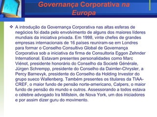 Governança  Corporativa  na Europa A introdução da Governança Corporativa nas altas esferas de negócios foi dada pelo envolvimento de alguns dos maiores líderes mundiais da iniciativa privada. Em 1998, vinte chefes de grandes empresas internacionais de 16 países reuniram-se em Londres para formar o Conselho Consultivo Global de Governança Corporativa sob a iniciativa da firma de Consultoria Eggon Zehnder International. Estavam presentes personalidades como Marc Viénot, presidente honorário do Conselho da Societé Générale, Jürgen Schrempp, presidente do Conselho da Daimler-Chrysler, a Percy Barnevyk, presidente do Conselho da Holding Investor do grupo sueco Wallenberg. Também presentes os titulares da TIAA-CREF, o maior fundo de pensão norte-americano, Calpers, o maior fundo de pensão do mundo e outros. Assessorando a todos estava o célebre advogado Ira Millstein, de Nova York, um dos iniciadores e por assim   dizer guru do movimento.  