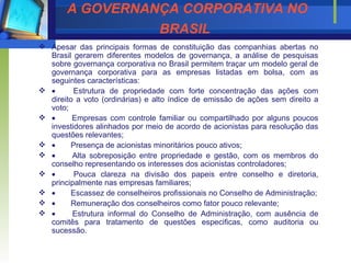 A GOVERNANÇA CORPORATIVA NO BRASIL   Apesar das principais formas de constituição das companhias abertas no Brasil gerarem diferentes modelos de governança, a análise de pesquisas sobre governança corporativa no Brasil permitem traçar um modelo geral de governança corporativa para as empresas listadas em bolsa, com as seguintes características:           Estrutura de propriedade com forte concentração das ações com direito a voto (ordinárias) e alto índice de emissão de ações sem direito a voto;           Empresas com controle familiar ou compartilhado por alguns poucos investidores alinhados por meio de acordo de acionistas para resolução das questões relevantes;           Presença de acionistas minoritários pouco ativos;           Alta sobreposição entre propriedade e gestão, com os membros do conselho representando os interesses dos acionistas controladores;           Pouca clareza na divisão dos papeis entre conselho e diretoria, principalmente nas empresas familiares;           Escassez de conselheiros profissionais no Conselho de Administração;           Remuneração dos conselheiros como fator pouco relevante;           Estrutura informal do Conselho de Administração, com ausência de comitês para tratamento de questões especificas, como auditoria ou sucessão. 