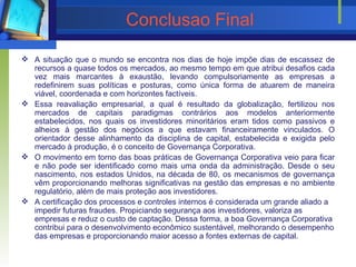 Conclusao Final A situação que o mundo se encontra nos dias de hoje impõe dias de escassez de recursos a quase todos os mercados, ao mesmo tempo em que atribui desafios cada vez mais marcantes à exaustão, levando compulsoriamente as empresas a redefinirem suas políticas e posturas, como única forma de atuarem de maneira viável, coordenada e com horizontes factíveis. Essa reavaliação empresarial, a qual é resultado da globalização, fertilizou nos mercados de capitais paradigmas contrários aos modelos anteriormente estabelecidos, nos quais os investidores minoritários eram tidos como passivos e alheios à gestão dos negócios a que estavam financeiramente vinculados. O orientador desse alinhamento da disciplina de capital, estabelecida e exigida pelo mercado à produção, é o conceito de Governança Corporativa. O movimento em torno das boas práticas de Governança Corporativa veio para ficar e não pode ser identificado como mais uma onda da administração. Desde o seu nascimento, nos estados Unidos, na década de 80, os mecanismos de governança vêm proporcionando melhoras significativas na gestão das empresas e no ambiente regulatório, além de mais proteção aos investidores. A certificação dos processos e controles internos é considerada um grande aliado a impedir futuras fraudes. Propiciando segurança aos investidores, valoriza as empresas e reduz o custo de captação. Dessa forma,  a boa Governança Corporativa contribui para o desenvolvimento econômico sustentável, melhorando o desempenho das empresas e proporcionando maior acesso a fontes externas de capital. 