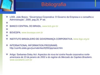 Bibliografia LODI, João Bosco, “ Governança Corporativa : O Governo de Empresa e o conselho e Administração”, 2000, pag 25, 4ª ed.     BANCO CENTRAL DO BRASIL.  www.bcb. gov . br     BOVESPA.  www.bovespa.com. br     INSTITUTO BRASILEIRO DE GOVERNANÇA CORPORATIVA.  www. ibgc . org . br   INTERNATIONAL INFORMATION PROGRAMS. http://usinfo.state.gov/journals/ites/0205/ijep/oecd.htm   Artigo: Sarbanes-Oxley Act:  Aspectos da nova lei contra fraude corporativa norte-americana de 23 de janeiro de 2002 e do regime do Mercado de Capitais Brasileiro .  www. societario .com. br   