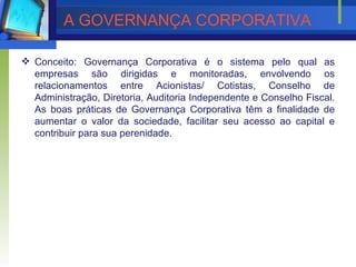 A GOVERNA N ÇA CORPORATIVA   Conceito:  Governança Corporativa é o sistema pelo qual as empresas são dirigidas e monitoradas, envolvendo os relacionamentos entre Acionistas/ Cotistas, Conselho de Administração, Diretoria, Auditoria Independente e Conselho Fiscal. As boas práticas de Governança Corporativa têm a finalidade de aumentar o valor da sociedade, facilitar seu acesso ao capital e contribuir para sua perenidade. 