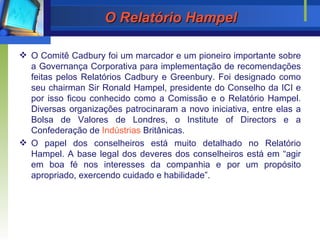 O Relatório Hampel O Comitê Cadbury foi um marcador e um pioneiro importante sobre a Governança Corporativa para implementação de recomendações f e itas pelos Relatórios Cadbury e Greenbury. Foi designado como seu chairman Sir Ronald Hampel, presidente do Conselho da ICI e por isso ficou conhecido como a Comissão e o Relatório Hampel. Diversas organizações patrocinaram a novo iniciativa, entre elas a Bolsa de Valores de Londres, o Institute of Directors e a Confederação de  Indústrias  Britânicas.  O papel dos conselheiros está muito detalhado no Relatório Hampel. A base legal dos deveres dos conselheiros está em “agir em boa fé nos interesses da companhia e por um propósito apropriado, exercendo cuidado e habilidade”. 