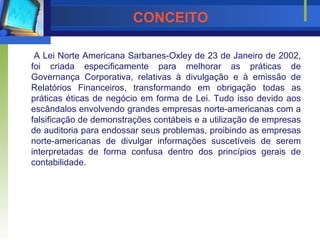 CONCEITO A Lei Norte Americana Sarbanes-Oxley de 23 de Janeiro de 2002, foi criada especificamente para melhorar as práticas de Governança Corporativa, relativas à divulgação e à emissão de Relatórios Financeiros, transformando em obrigação todas as práticas éticas de negócio em forma de Lei. Tudo isso devido aos escândalos envolvendo grandes empresas norte-americanas com a falsificação de demonstrações contábeis e a utilização de empresas de auditoria para endossar seus problemas, proibindo as empresas norte-americanas de divulgar informações suscetíveis de serem interpretadas de forma confusa dentro dos princípios gerais de contabilidade. 