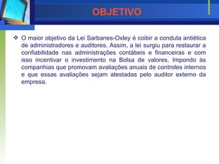 OBJETIVO O maior objetivo da Lei Sarbanes-Oxley é coibir a conduta antiética de administradores e auditores. Assim, a lei surgiu para restaurar a confiabilidade nas administrações contábeis e financeiras e com isso incentivar o investimento na Bolsa de valores. Impondo às companhias que promovam avaliações anuais de controles internos e que essas avaliações sejam atestadas pelo auditor externo da empresa. 