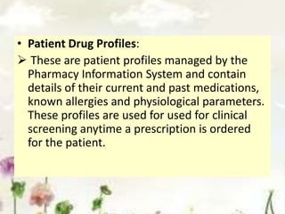 • Patient Drug Profiles:
 These are patient profiles managed by the
Pharmacy Information System and contain
details of their current and past medications,
known allergies and physiological parameters.
These profiles are used for used for clinical
screening anytime a prescription is ordered
for the patient.
 