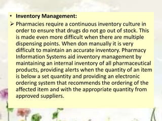 • Inventory Management:
 Pharmacies require a continuous inventory culture in
order to ensure that drugs do not go out of stock. This
is made even more difficult when there are multiple
dispensing points. When don manually it is very
difficult to maintain an accurate inventory. Pharmacy
Information Systems aid inventory management by
maintaining an internal inventory of all pharmaceutical
products, providing alerts when the quantity of an item
is below a set quantity and providing an electronic
ordering system that recommends the ordering of the
affected item and with the appropriate quantity from
approved suppliers.
 