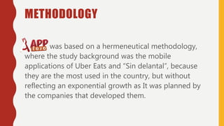 METHODOLOGY
was based on a hermeneutical methodology,
where the study background was the mobile
applications of Uber Eats and “Sin delantal”, because
they are the most used in the country, but without
reflecting an exponential growth as It was planned by
the companies that developed them.
 