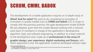 SCRUM, CMMI, BABOK
The development of a mobile application requires an in-depth study of
What? And for what? We want to do, considered as principles of
innovation in quality models such as CMMI and Babok [11]. In order to
comply with the previous premise, the agile development model SCRUM
[8] was adopted, given that this model allowed working with a reduced
work team (3 members) in charge of the application's development,
algorithm, logic and software engineering, in addition to a team external
to the development area, made up of professionals in the areas of
graphic design, user experience, digital marketing and finance, with
teams approved in one, the application could be developed without major
inconvenience.[11] IIBA (INTERNATIONAL INSTITUTE OF BUSINESS ANALYSIS).: Babok A guide to the business Analysis Body of Knowledge, IIBA, 2015
[8] SCHWABER K., SUTHERLAND, J.: The Scrum Guide™, 2017
 