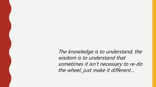The knowledge is to understand, the
wisdom is to understand that
sometimes it isn’t necessary to re-do
the wheel, just make it different…
 