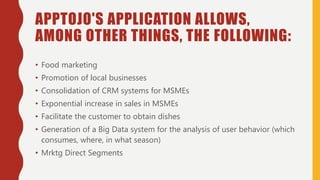 APPTOJO'S APPLICATION ALLOWS,
AMONG OTHER THINGS, THE FOLLOWING:
• Food marketing
• Promotion of local businesses
• Consolidation of CRM systems for MSMEs
• Exponential increase in sales in MSMEs
• Facilitate the customer to obtain dishes
• Generation of a Big Data system for the analysis of user behavior (which
consumes, where, in what season)
• Mrktg Direct Segments
 