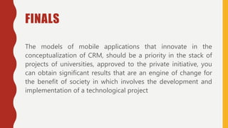 FINALS
The models of mobile applications that innovate in the
conceptualization of CRM, should be a priority in the stack of
projects of universities, approved to the private initiative, you
can obtain significant results that are an engine of change for
the benefit of society in which involves the development and
implementation of a technological project
 