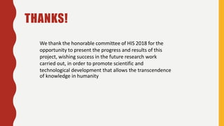 We thank the honorable committee of HIS 2018 for the
opportunity to present the progress and results of this
project, wishing success in the future research work
carried out, in order to promote scientific and
technological development that allows the transcendence
of knowledge in humanity
THANKS!
 