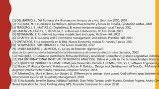 [1] DEL BARRIO, L.: Del Business al e-Business en tiempos de crisis, Ges- tión 2000, 2003
[2] ESCOBAR, M.: El Comercio Electrónico, perspectiva presente y futura en España, Fundación AUNA, 2000
[3] TERCEIRO, J. B., MATÍAS, G.: Digitalismo, El nuevo horizonte sociocul- tural, Taurus, 2001
[4] GARCÍA VALCÁRCEL, I., MUNILLA, E.: e-Business Colaborativo, FC Edi- torial, 2003
[5] EISENMANN, T. R.: Internet business models: text and cases, McGraw-Hill, 2002
[6] [CHAFFEY, D.: E-business and E-commerce management, 2nd edition, Prentice Hall, 2003
[7] ONTIVEROS, E.: La economía en la Red, Nueva Economía, nuevas fi- nanzas, Taurus, 2001
[8] SCHWABER K., SUTHERLAND, J.: The Scrum GuideTM, 2017
[9] JAVIER MAESTRE, J.: ALMEIDA, C., La Ley de Internet: régimen jurí-
dico de los servicios de la Sociedad de la Información y el comercio electró- nico, Servidoc, 2002
[10] VÁZQUEZ, C.: Comercio electrónico, firma electrónica y servidores: Comentarios y anexo Legislativo, Editoria
[11] IIBA (INTERNATIONAL INSTITUTE OF BUSINESS ANALYSIS).: Babok A guide to the business Analysis Body of
[12] EQUIPO DEL PRODUCTO CMMI.: CMMI para Desarrollo, Versión 1.3 CMMI-DEV, V1.3, Software Engineering
[13] Roland P. Abaoa, Cenie V. Malabananb, Adrian P. Galidoc.: Design and Development of FoodGo: A Mobile A
Augment Product Information, Procedia Computer Science, 2018
[14] MeeheeCho, Mark A. Bonn, Jun (Justin) Li.: Differences in percep- tions about food delivery apps between sin
International Journal of Hospitality Management, 2018
[15] Erika Isabela, Jennifer Drona, Nailatul Fadhilah, Dian Felita Tanoto, Jeklin Harefa, Gredion Prajena, Andry Cho
Based Aplication for Food Finding Using GPS, Procedia Computer Sci- ence, 2018
 