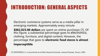 INTRODUCTION: GENERAL ASPECTS
Electronic commerce systems serve as a media pillar in
emerging markets. Approximately every minute
$862,823.00 dollars are spent on online purchases [7]. Of
this figure, a substantial percentage goes to electronics,
clothing, furniture, and digital content; However, the
percentage that goes to electronic food stores is almost
imperceptible.
[7] ONTIVEROS, E.: La economía en la Red, Nueva Economía, nuevas finanzas, Taurus, 2001
 
