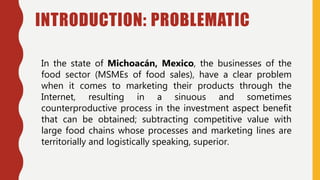 INTRODUCTION: PROBLEMATIC
In the state of Michoacán, Mexico, the businesses of the
food sector (MSMEs of food sales), have a clear problem
when it comes to marketing their products through the
Internet, resulting in a sinuous and sometimes
counterproductive process in the investment aspect benefit
that can be obtained; subtracting competitive value with
large food chains whose processes and marketing lines are
territorially and logistically speaking, superior.
 