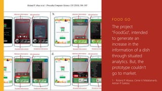 F O O D G O
The project
"FoodGo", intended
to generate an
increase in the
information of a dish
through situated
analytics. But, the
prototype couldn’t
go to market. 1
1.- Roland P. Abaoa, Cenie V. Malabananb,
Adrian P. Galidoc
 