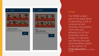 N YA M
The NYAM project,
part of the expectation
of generating a link of
recreational and
necessity consumption
in the end user,
allowing him to find
businesses near his
location in real time,
and filtering the best
food businesses based
on the opinion of
other consumers3
3.- Erika Isabela, Jennifer Drona, Nailatul
Fadhilah
 