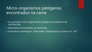 Micro-organismos patógenos
encontrados na carne
• Os principais micro-organismos patógenos produtores de
toxinfecções
• alimentares encontrados na carne são:
• Clostridium perfringens, Salmonella, Staphylococcus aureus e E. coli.
 