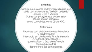 Sintomas
Consistem em cólicas abdominais e diarreia, que
pode ser sanguinolenta. Também podendo
ocorrer febre e vômitos.
Outras complicações que podem estar
são do tipo neurológicas,
como convulsões, coma ou até AVC.
Tratamento
Pacientes com síndrome urêmica hemolítica
(SHU) demandam
internação em Unidade de Terapia Intensiva
e cuidados especializados
que envolvem a área de nefrologia,
neurologia e outras,
dependendo das complicações.
 