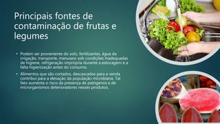 Principais fontes de
contaminação de frutas e
legumes
• Podem ser proveniente do solo, fertilizantes, água da
irrigação, transporte, manuseio sob condições inadequadas
de higiene, refrigeração imprópria durante a estocagem e a
falta higienização antes do consumo.
• Alimentos que são cortados, descascados para a venda
contribui para a elevação da população microbiana. Tal
fato aumenta o risco da presença de patógenos e de
microrganismos deterioradores nesses produtos.
 