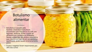 Botulismo
alimentar
• Botulismo é causado pela
bactéria Clostridium botulinum,
encontrado com freqüência no solo, em
legumes, verduras, frutas e pode ser
alimentos em conserva ou enlatados.
Nesses ambientes, ela produz uma toxina
que, mesmo se ingerida em pouquíssima
quantidade, pode causar envenenamento
grave.
• Frutas e vegetais foram responsáveis por
36% dos surtos
 