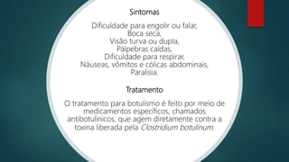 Sintomas
Dificuldade para engolir ou falar,
Boca seca,
Visão turva ou dupla,
Pálpebras caídas,
Dificuldade para respirar,
Náuseas, vômitos e cólicas abdominais,
Paralisia.
Tratamento
O tratamento para botulismo é feito por meio de
medicamentos específicos, chamados
antibotulínicos, que agem diretamente contra a
toxina liberada pela Clostridium botulinum.
 