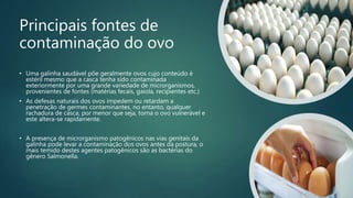 Principais fontes de
contaminação do ovo
• Uma galinha saudável põe geralmente ovos cujo conteúdo é
estéril mesmo que a casca tenha sido contaminada
exteriormente por uma grande variedade de microrganismos,
provenientes de fontes (matérias fecais, gaiola, recipientes etc.)
• As defesas naturais dos ovos impedem ou retardam a
penetração de germes contaminantes, no entanto, qualquer
rachadura de casca, por menor que seja, torna o ovo vulnerável e
este altera-se rapidamente.
• A presença de microrganismo patogênicos nas vias genitais da
galinha pode levar a contaminação dos ovos antes da postura, o
mais temido destes agentes patogênicos são as bactérias do
gênero Salmonella.
 