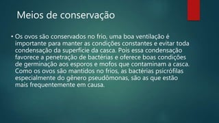 Meios de conservação
• Os ovos são conservados no frio, uma boa ventilação é
importante para manter as condições constantes e evitar toda
condensação da superfície da casca. Pois essa condensação
favorece a penetração de bactérias e oferece boas condições
de germinação aos esporos e mofos que contaminam a casca.
Como os ovos são mantidos no frios, as bactérias psicrófilas
especialmente do gênero pseudômonas, são as que estão
mais frequentemente em causa.
 