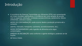 Introdução
 A ocorrência de Doenças Transmitidas por Alimentos (DTA) vem aumentando
em níveis mundiais significativos. A incidência tem uma variação de acordo
com os aspectos: educação, condições socioeconômicas, saneamento, fatores
ambientais, culturais e outros.
• MODO DE CONTAMINAÇÃO: pode ocorrer desde a produção primária até o
consumo
• (plantio, manuseio, transporte, cozimento, acondicionamento, etc.).
• MODO DETRANSMISSÃO: pela ingestão de alimentos e/ou água
contaminados.
• PERÍODO DE INCUBAÇÃO: varia conforme o agente etiológico, podendo ser de
frações
• de hora a meses.
 