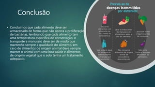 Conclusão
• Concluímos que cada alimento deve ser
armazenado de forma que não ocorra a proliferação
de bactérias, lembrando que cada alimento tem
uma temperatura especifica de conservação, o
transporte e manuseio deve ser de modo que
mantenha sempre a qualidade do alimento, em
caso de alimentos de origem animal deve sempre
manter o animal com uma boa saúde e alimentos
de origem vegetal que o solo tenha um tratamento
adequado.
 