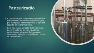 Pasteurização
• A pasteurização é um processo que consiste
em submeter um produto alimentício (leite,
por exemplo) à alta temperatura e, logo em
seguida, à baixa temperatura.
• Com essa rápida variação de temperatura é
possível matar os germes e bactérias
existentes nos alimentos. Este processo
ocorre num aparelho conhecido pelo nome
de pasteurizador.
 